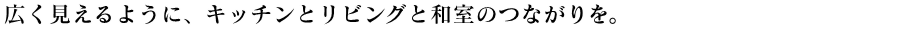 広く見えるように、キッチンとリビングと和室のつながりを。